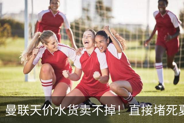 曼联天价水货卖不掉！直接堵死夏窗的路，22球神锋干看着却签不了